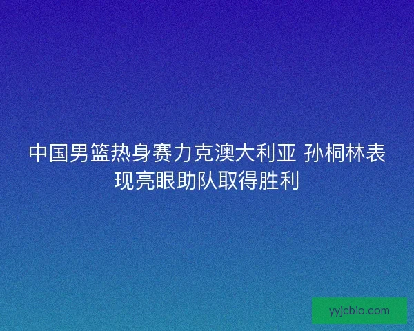 中国男篮热身赛力克澳大利亚 孙桐林表现亮眼助队取得胜利