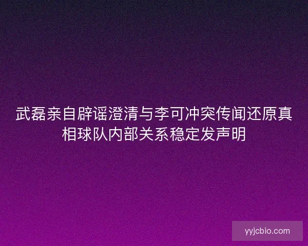 武磊亲自辟谣澄清与李可冲突传闻还原真相球队内部关系稳定发声明