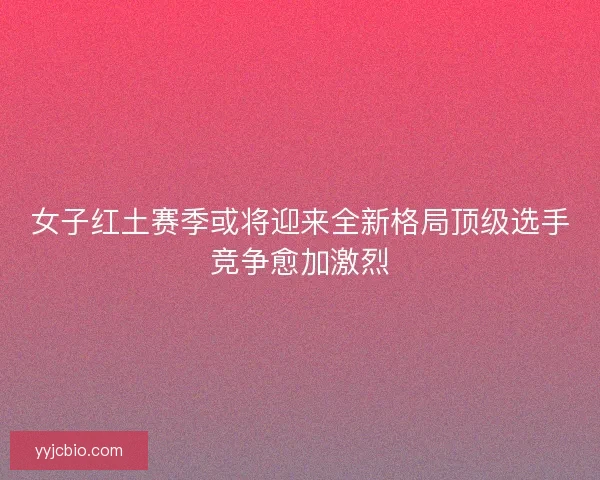 女子红土赛季或将迎来全新格局顶级选手竞争愈加激烈